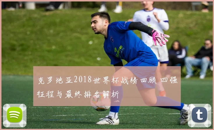 克罗地亚2018世界杯战绩回顾 四强征程与最终排名解析