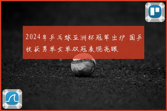 2024年乒乓球亚洲杯冠军出炉 国乒收获男单女单双冠表现亮眼