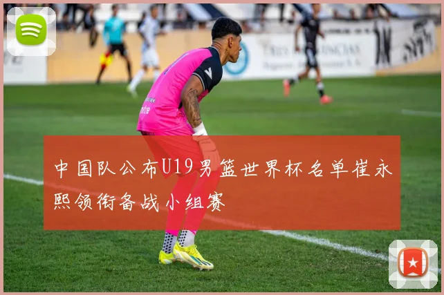 中国队公布U19男篮世界杯名单崔永熙领衔备战小组赛