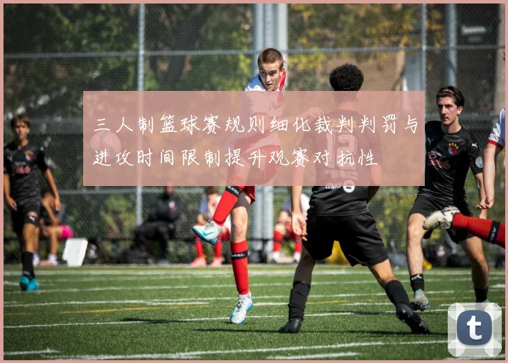 三人制篮球赛规则细化裁判判罚与进攻时间限制提升观赛对抗性