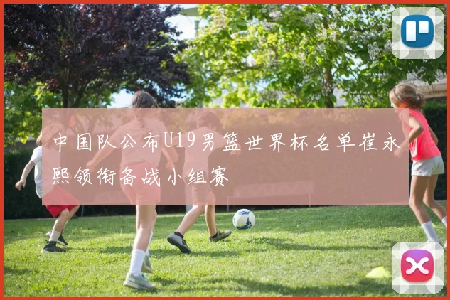中国队公布U19男篮世界杯名单崔永熙领衔备战小组赛