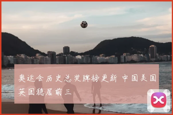 奥运会历史总奖牌榜更新 中国美国英国稳居前三